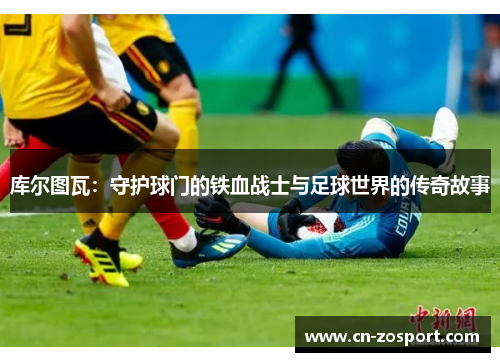 库尔图瓦：守护球门的铁血战士与足球世界的传奇故事